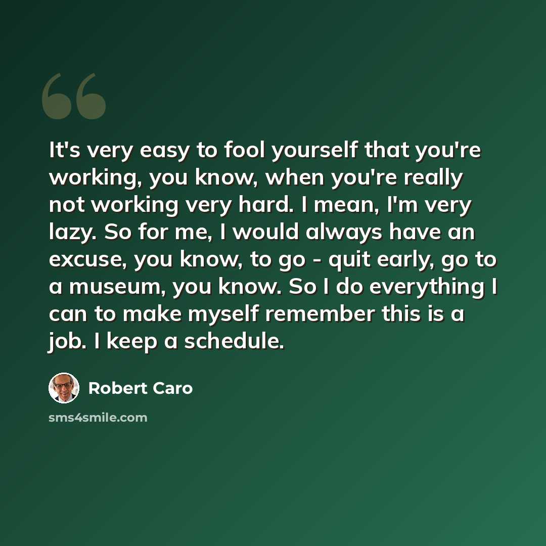 “It's very easy to fool yourself that you're working, you know, when you're really not working very hard. I mean, I'm very lazy. So for me, I would always have an excuse, you know, to go - quit early, go to a museum, you know. So I do everything I can to make myself remember this is a job. I keep a…” quote by Robert Caro