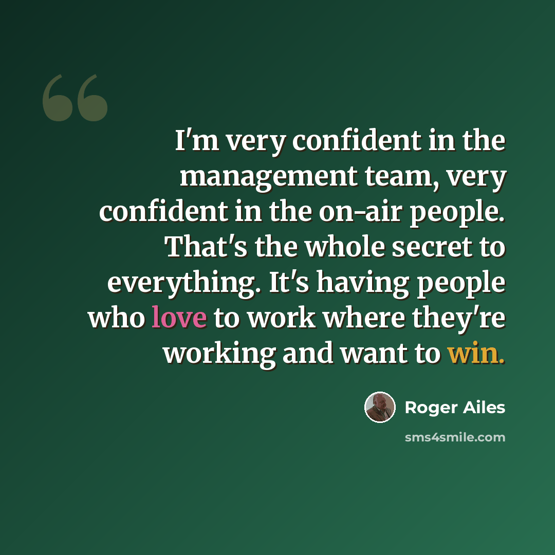“I'm very confident in the management team, very confident in the on-air people. That's the whole secret to everything. It's having people who love to work where they're working and want to win.” quote by Roger Ailes