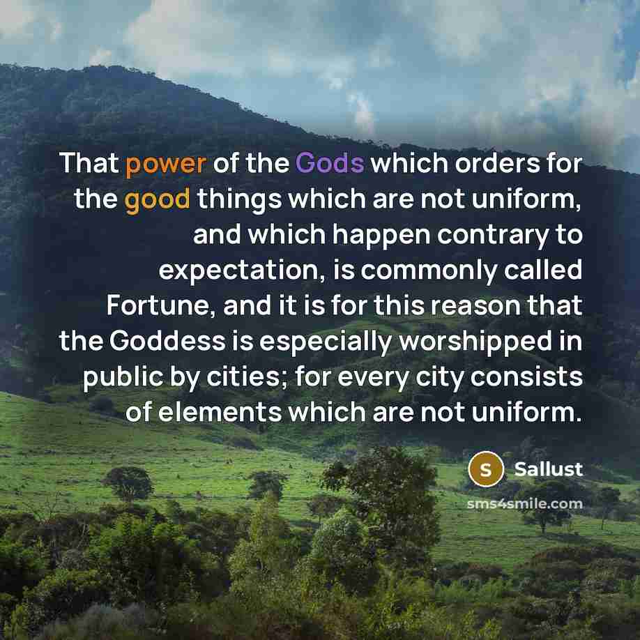 “That power of the Gods which orders for the good things which are not uniform, and which happen contrary to expectation, is commonly called Fortune, and it is for this reason that the Goddess is especially worshipped in public by cities; for every city consists of elements which are not uniform.” quote by Sallust