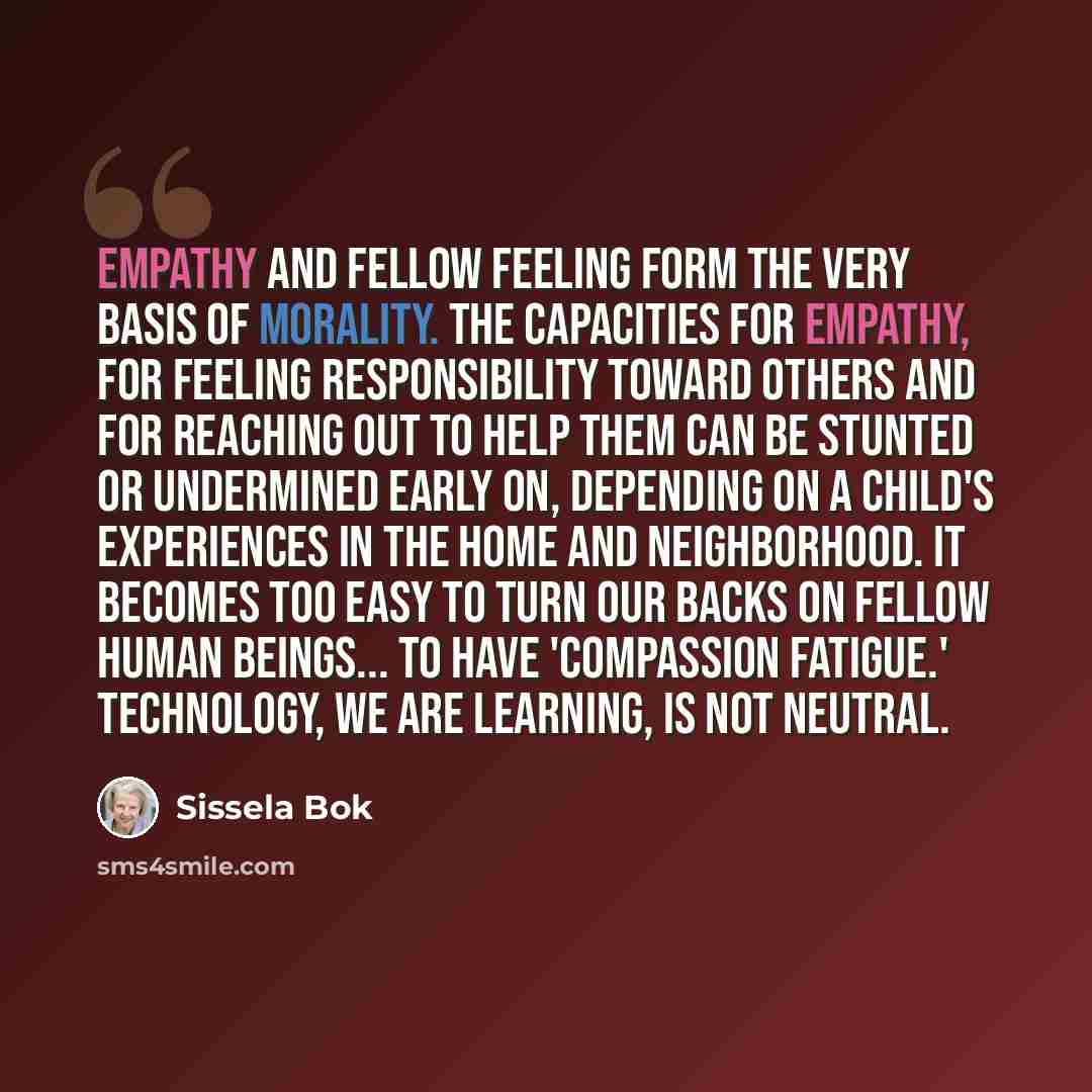 “Empathy and fellow feeling form the very basis of morality. The capacities for empathy, for feeling responsibility toward others and for reaching out to help them can be stunted or undermined early on, depending on a child's experiences in the home and neighborhood. It becomes too easy to turn our…” quote by Sissela Bok