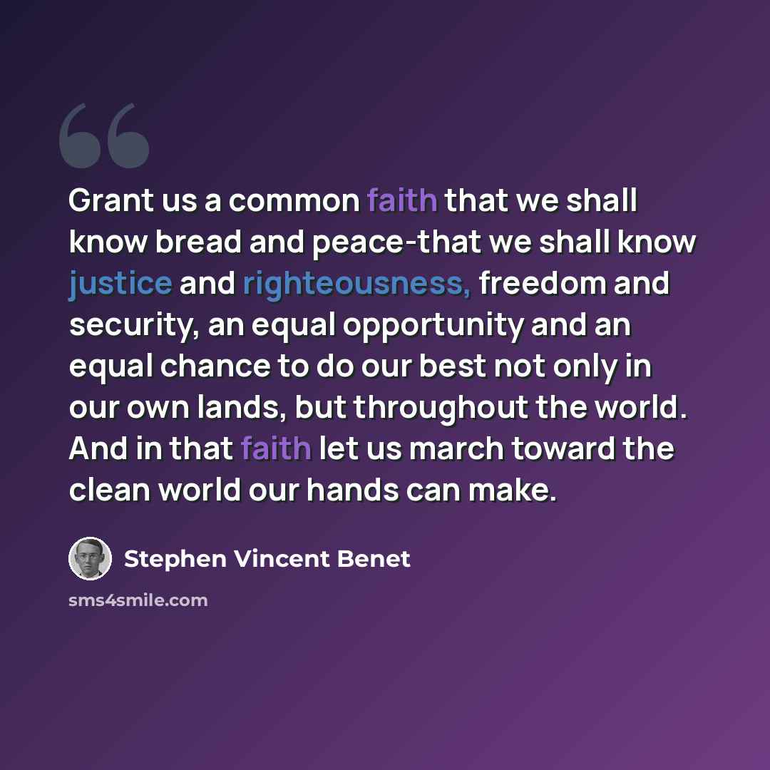 “Grant us a common faith that we shall know bread and peace-that we shall know justice and righteousness, freedom and security, an equal opportunity and an equal chance to do our best not only in our own lands, but throughout the world. And in that faith let us march toward the clean world our…” quote by Stephen Vincent Benet