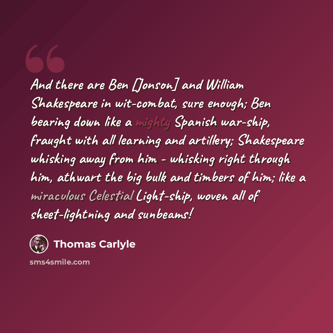 “And there are Ben [Jonson] and William Shakespeare in wit-combat, sure enough; Ben bearing down like a mighty Spanish war-ship, fraught with all learning and artillery; Shakespeare whisking away from him - whisking right through him, athwart the big bulk and timbers of him; like a miraculous…” quote by Thomas Carlyle