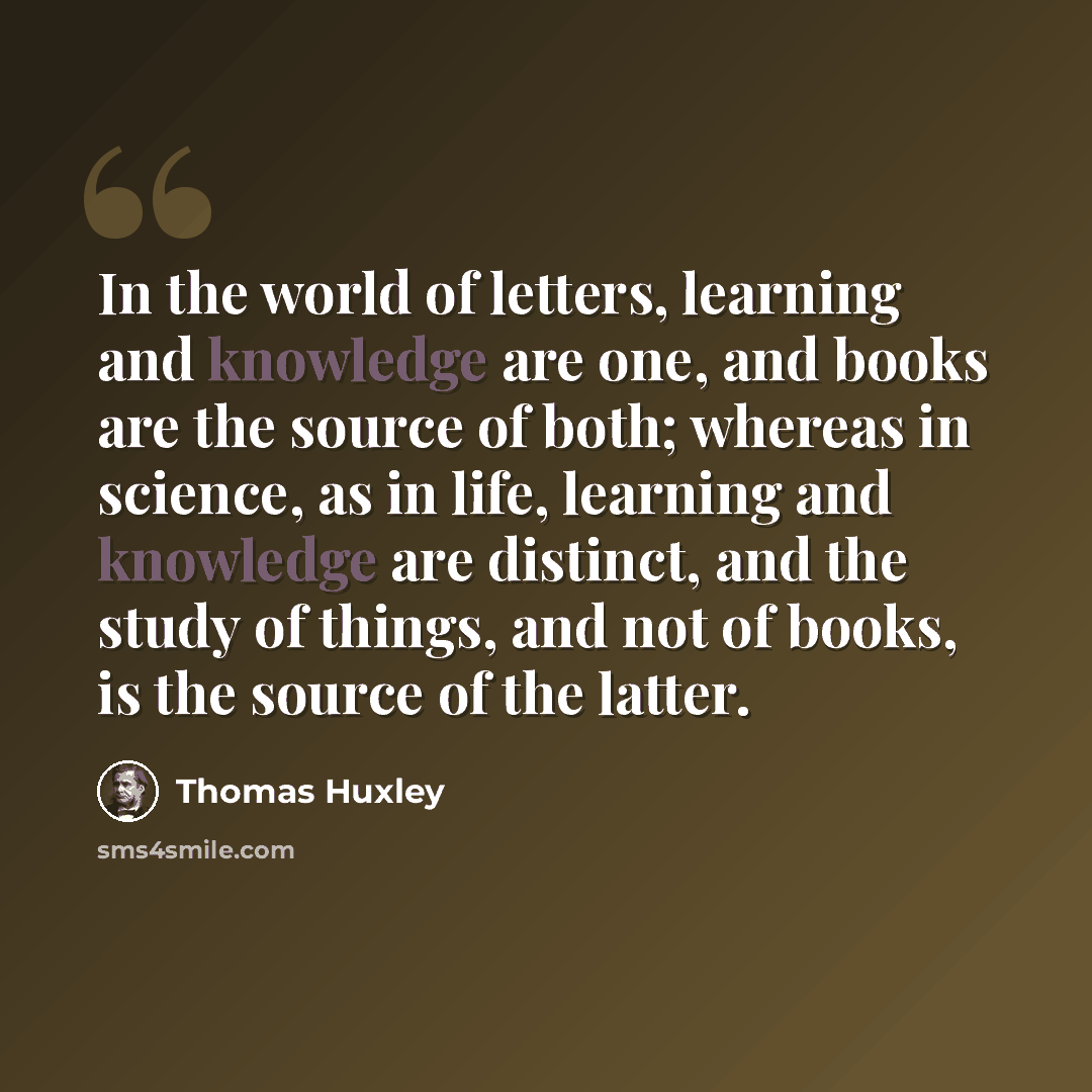 “In the world of letters, learning and knowledge are one, and books are the source of both; whereas in science, as in life, learning and knowledge are distinct, and the study of things, and not of books, is the source of the latter.” quote by Thomas Huxley