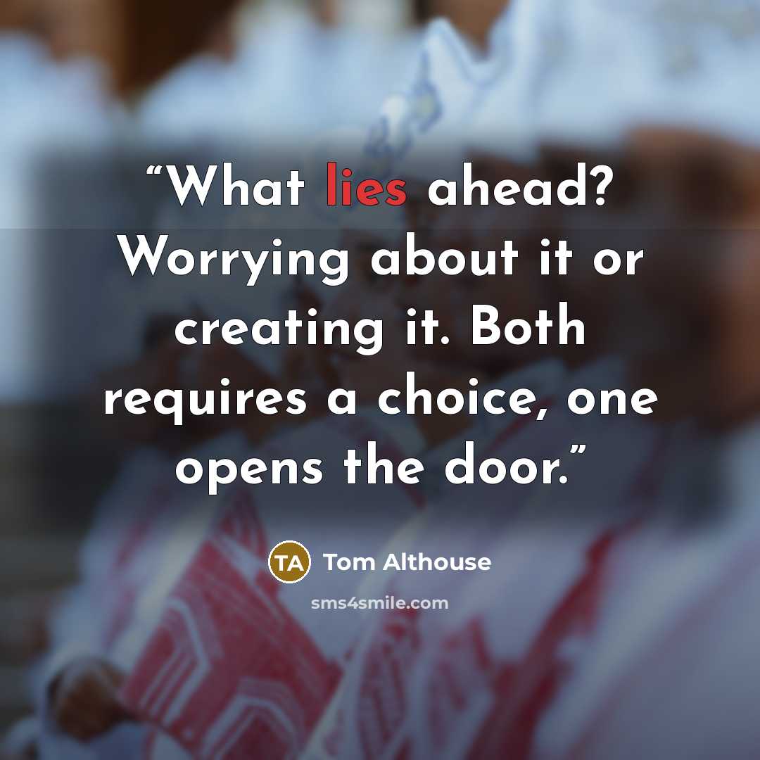 “What lies ahead? Worrying about it or creating it. Both requires a choice, one opens the door.” quote by Tom Althouse