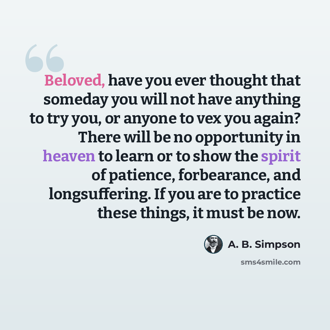 “Beloved, have you ever thought that someday you will not have anything to try you, or anyone to vex you again? There will be no opportunity in heaven to learn or to show the spirit of patience, forbearance, and longsuffering. If you are to practice these things, it must be now.” quote by A. B. Simpson