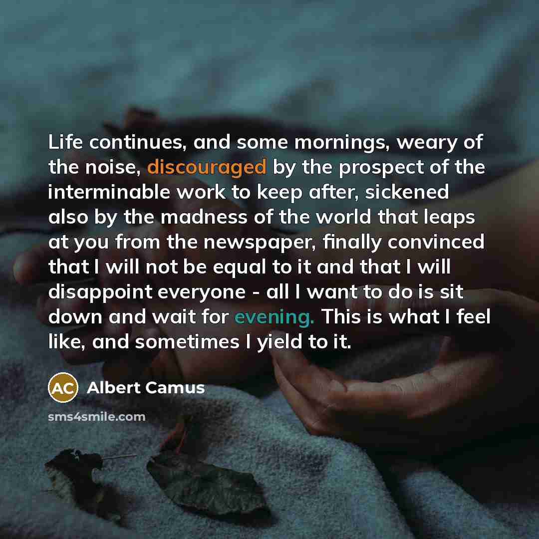 “Life continues, and some mornings, weary of the noise, discouraged by the prospect of the interminable work to keep after, sickened also by the madness of the world that leaps at you from the newspaper, finally convinced that I will not be equal to it and that I will disappoint everyone - all I…” quote by Albert Camus