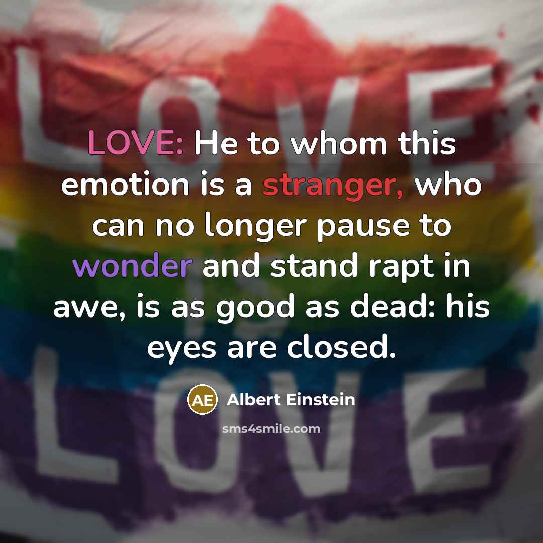 “LOVE: He to whom this emotion is a stranger, who can no longer pause to wonder and stand rapt in awe, is as good as dead: his eyes are closed.” quote by Albert Einstein