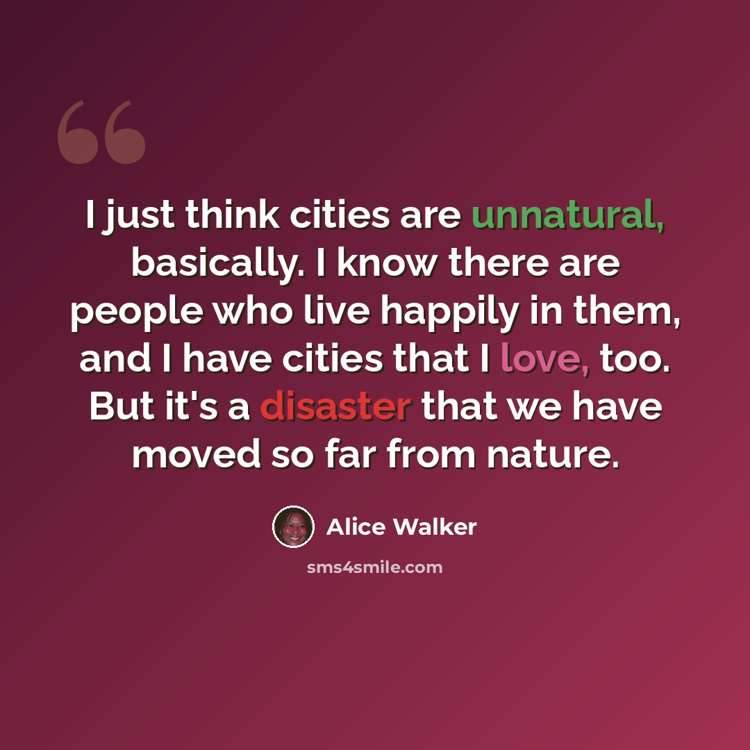 “I just think cities are unnatural, basically. I know there are people who live happily in them, and I have cities that I love, too. But it's a disaster that we have moved so far from nature.” quote by Alice Walker
