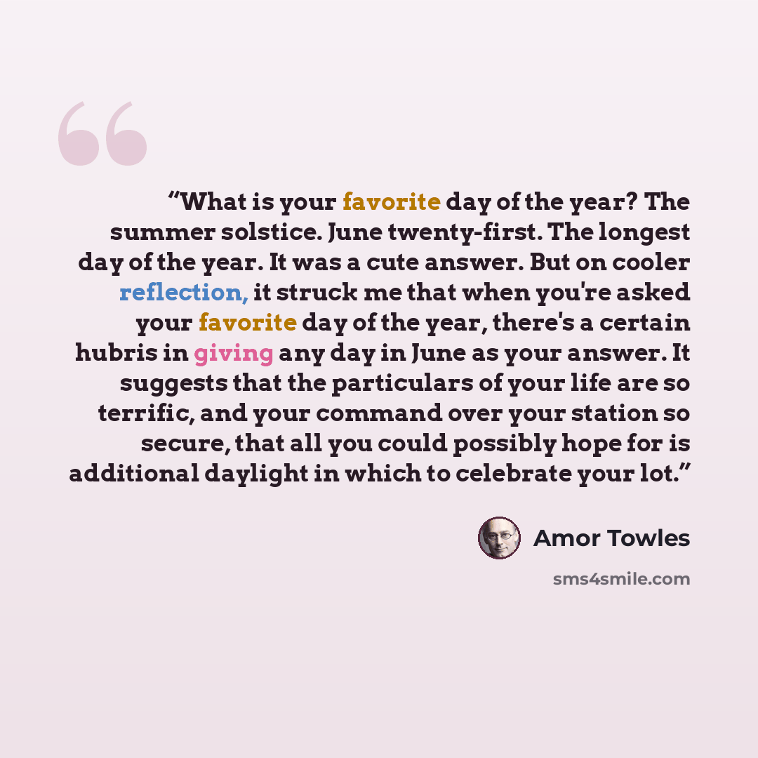 “What is your favorite day of the year? The summer solstice. June twenty-first. The longest day of the year. It was a cute answer. But on cooler reflection, it struck me that when you're asked your favorite day of the year, there's a certain hubris in giving any day in June as your answer. It…” quote by Amor Towles