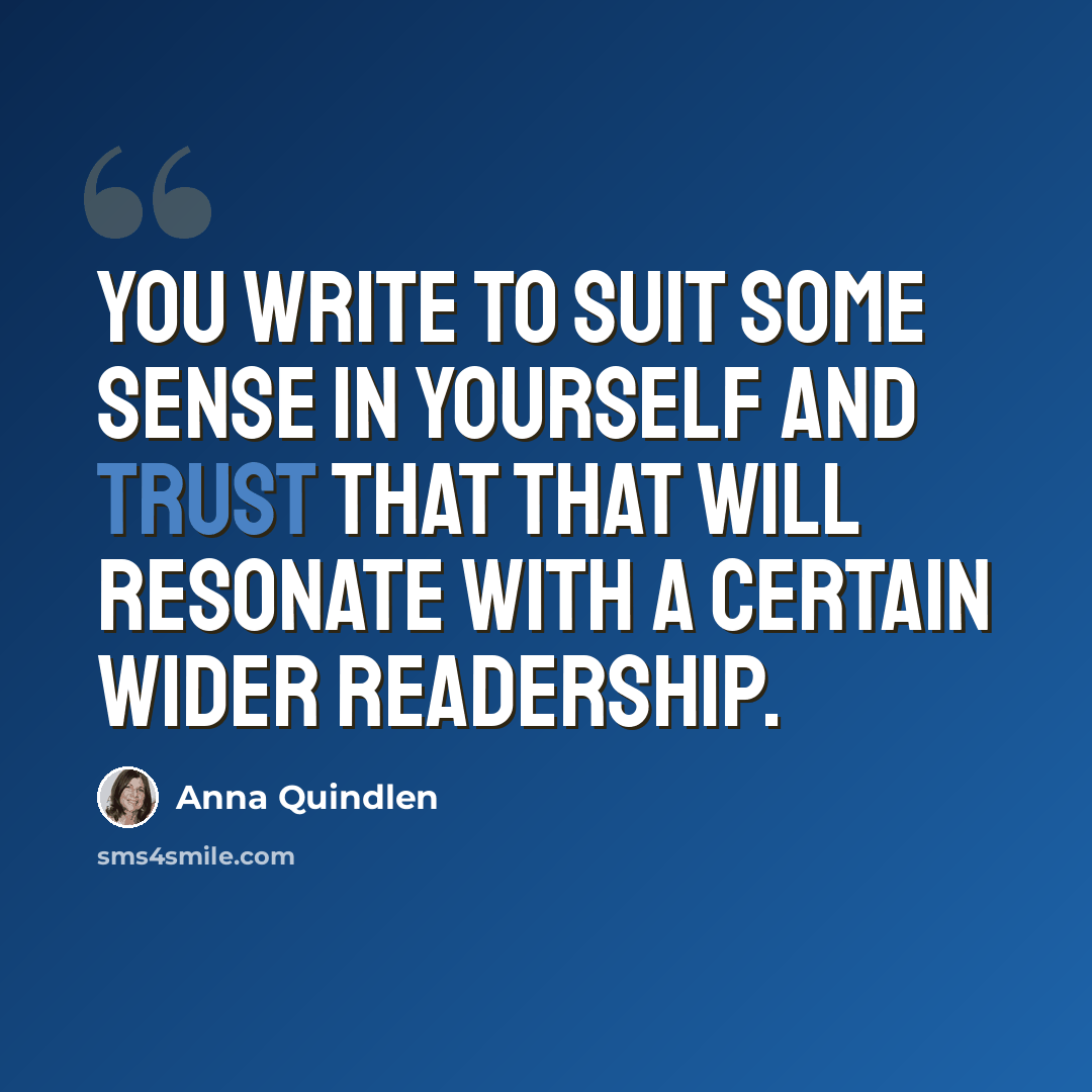 “You write to suit some sense in yourself and trust that that will resonate with a certain wider readership.” quote by Anna Quindlen