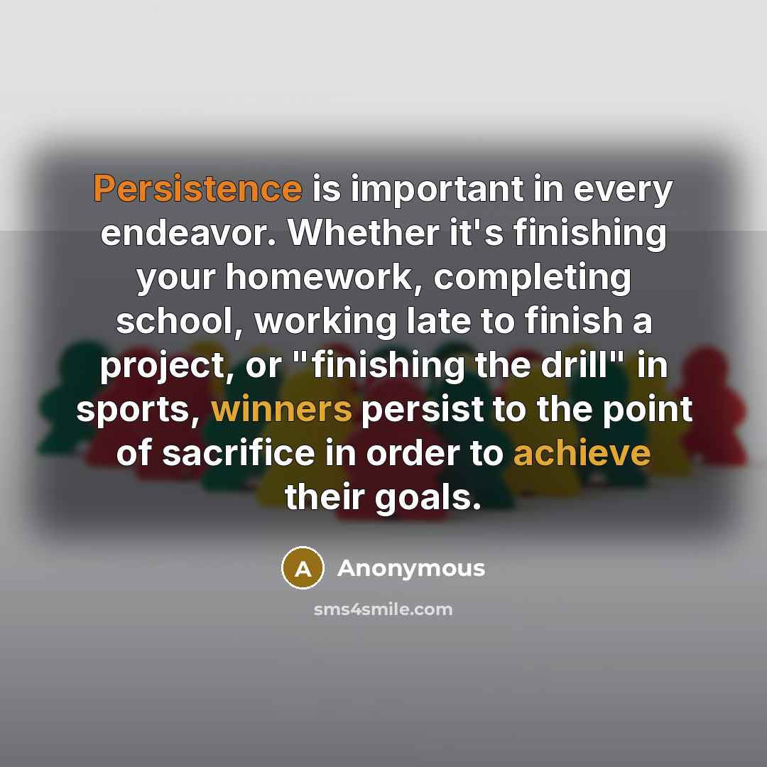 “Persistence is important in every endeavor. Whether it's finishing your homework, completing school, working late to finish a project, or "finishing the drill" in sports, winners persist to the point of sacrifice in order to achieve their goals.” quote by Anonymous