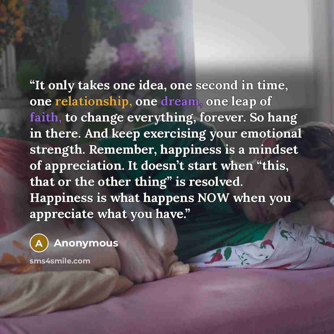 “It only takes one idea, one second in time, one relationship, one dream, one leap of faith, to change everything, forever. So hang in there. And keep exercising your emotional strength. Remember, happiness is a mindset of appreciation. It doesn’t start when “this, that or the other thing” is…” quote by Anonymous