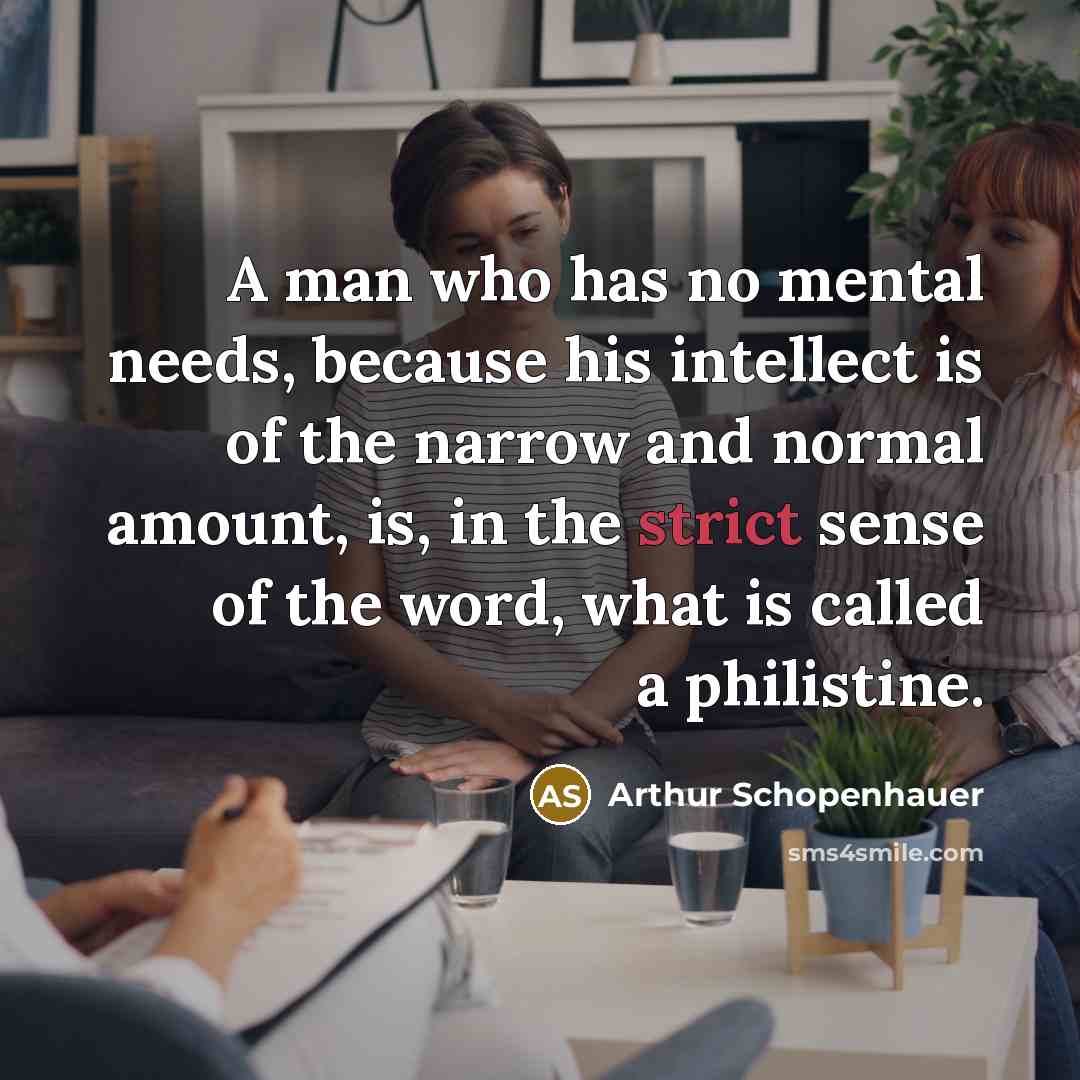 “A man who has no mental needs, because his intellect is of the narrow and normal amount, is, in the strict sense of the word, what is called a philistine.” quote by Arthur Schopenhauer