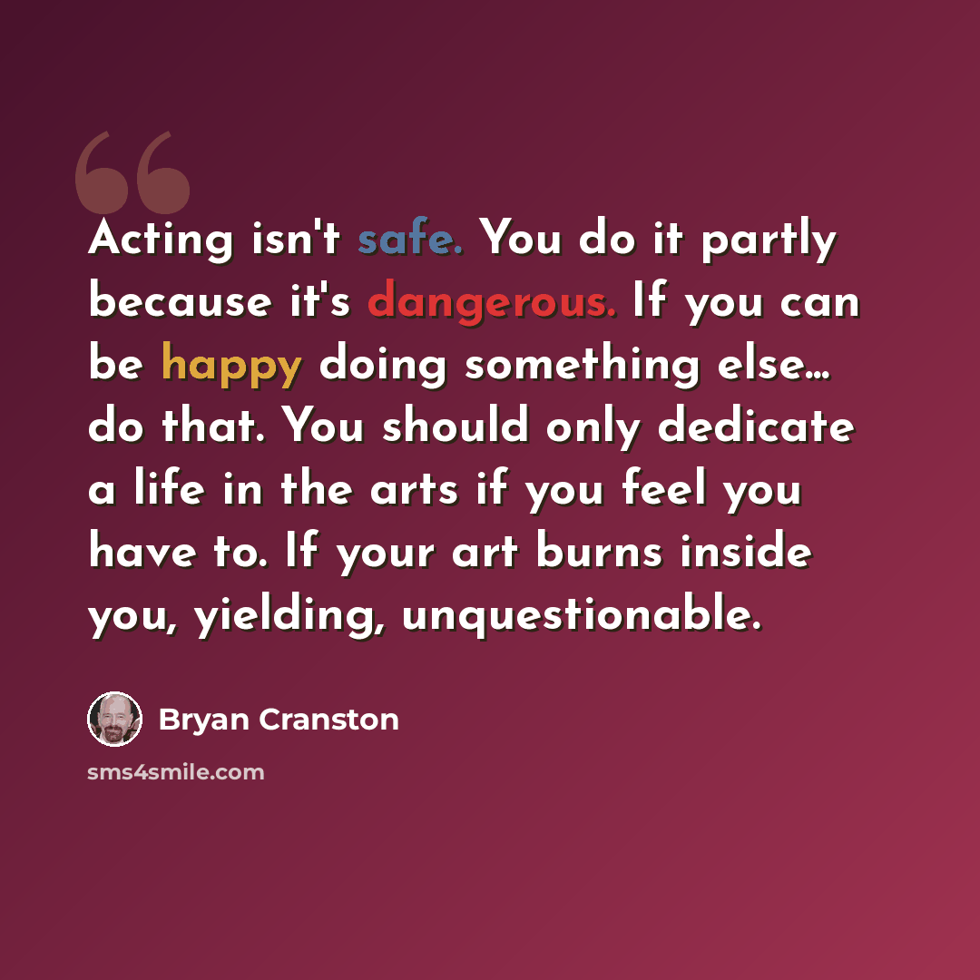 “Acting isn't safe. You do it partly because it's dangerous. If you can be happy doing something else... do that. You should only dedicate a life in the arts if you feel you have to. If your art burns inside you, yielding, unquestionable.” quote by Bryan Cranston