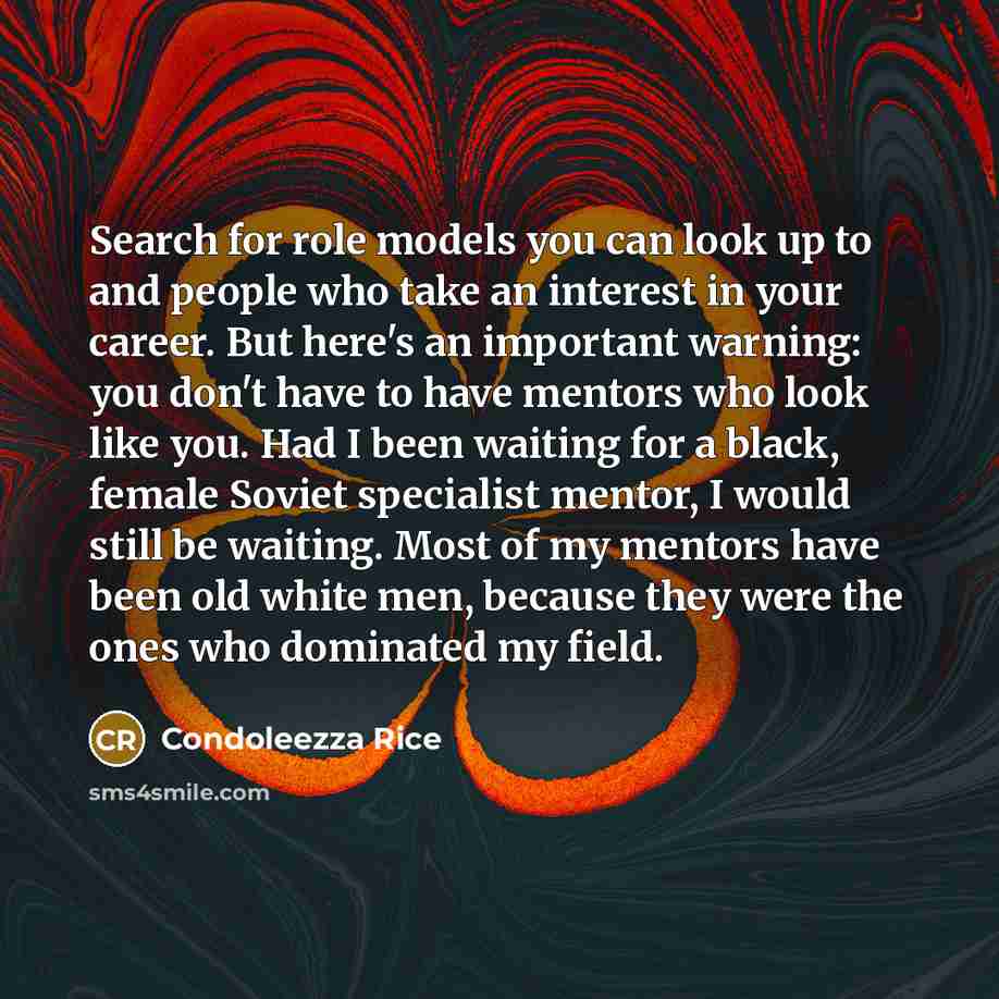 “Search for role models you can look up to and people who take an interest in your career. But here's an important warning: you don't have to have mentors who look like you. Had I been waiting for a black, female Soviet specialist mentor, I would still be waiting. Most of my mentors have been old…” quote by Condoleezza Rice