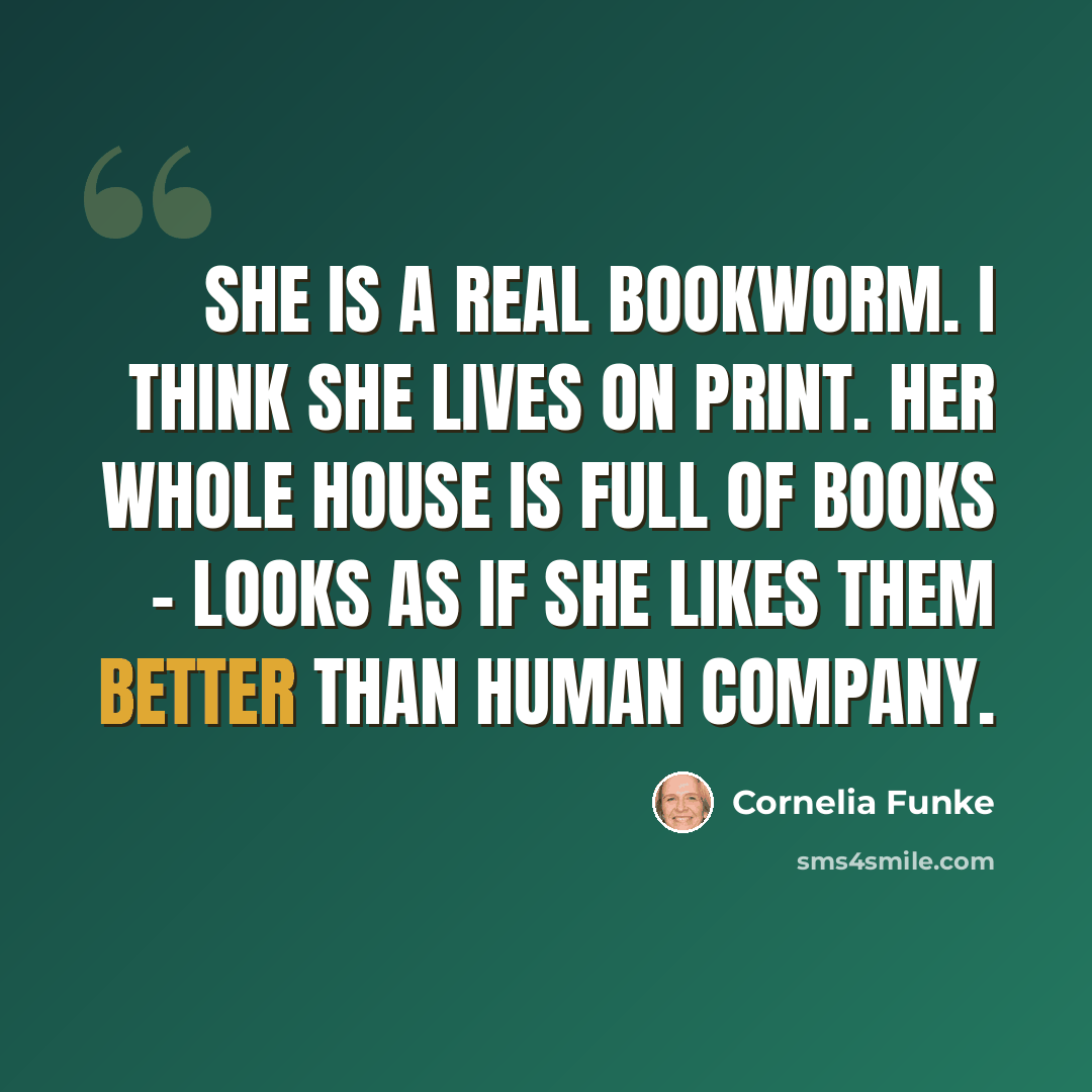 “She is a real bookworm. I think she lives on print. Her whole house is full of books - looks as if she likes them better than human company.” quote by Cornelia Funke