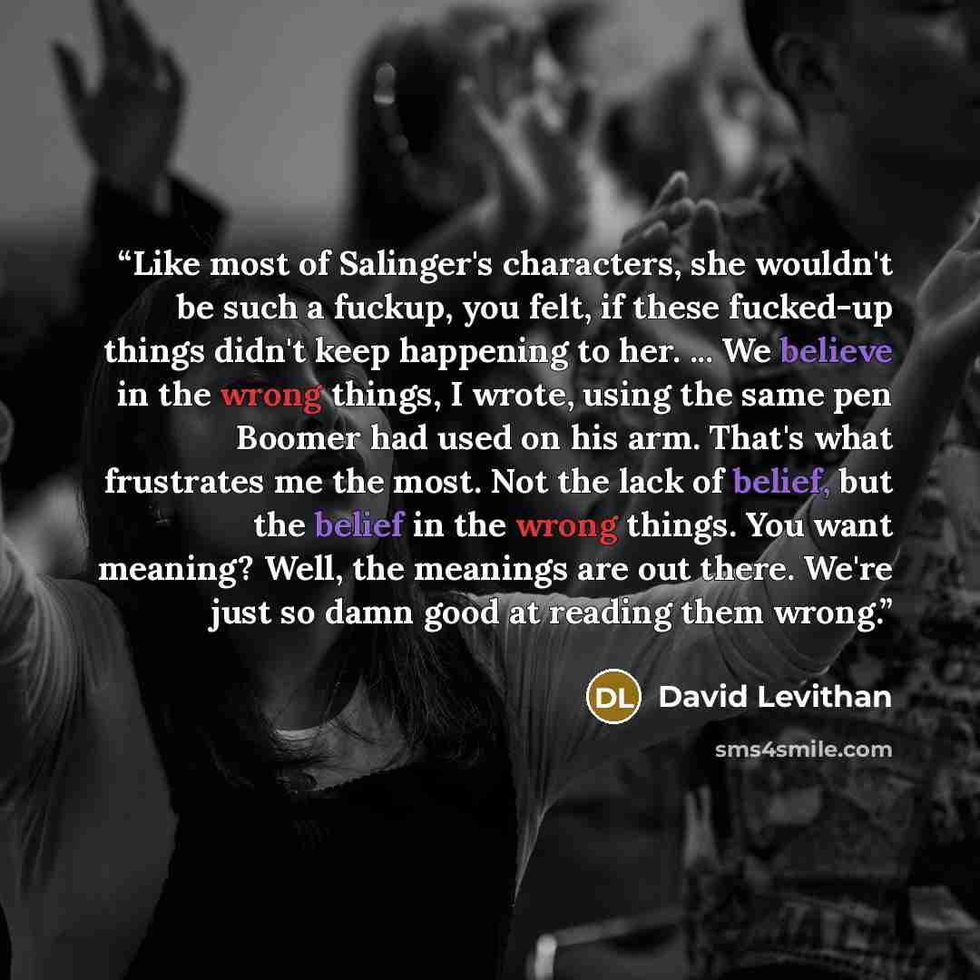 “Like most of Salinger's characters, she wouldn't be such a fuckup, you felt, if these fucked-up things didn't keep happening to her. ... We believe in the wrong things, I wrote, using the same pen Boomer had used on his arm. That's what frustrates me the most. Not the lack of belief, but the…” quote by David Levithan