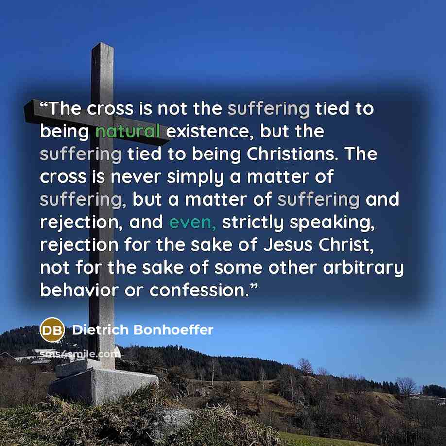 “The cross is not the suffering tied to being natural existence, but the suffering tied to being Christians. The cross is never simply a matter of suffering, but a matter of suffering and rejection, and even, strictly speaking, rejection for the sake of Jesus Christ, not for the sake of some other…” quote by Dietrich Bonhoeffer
