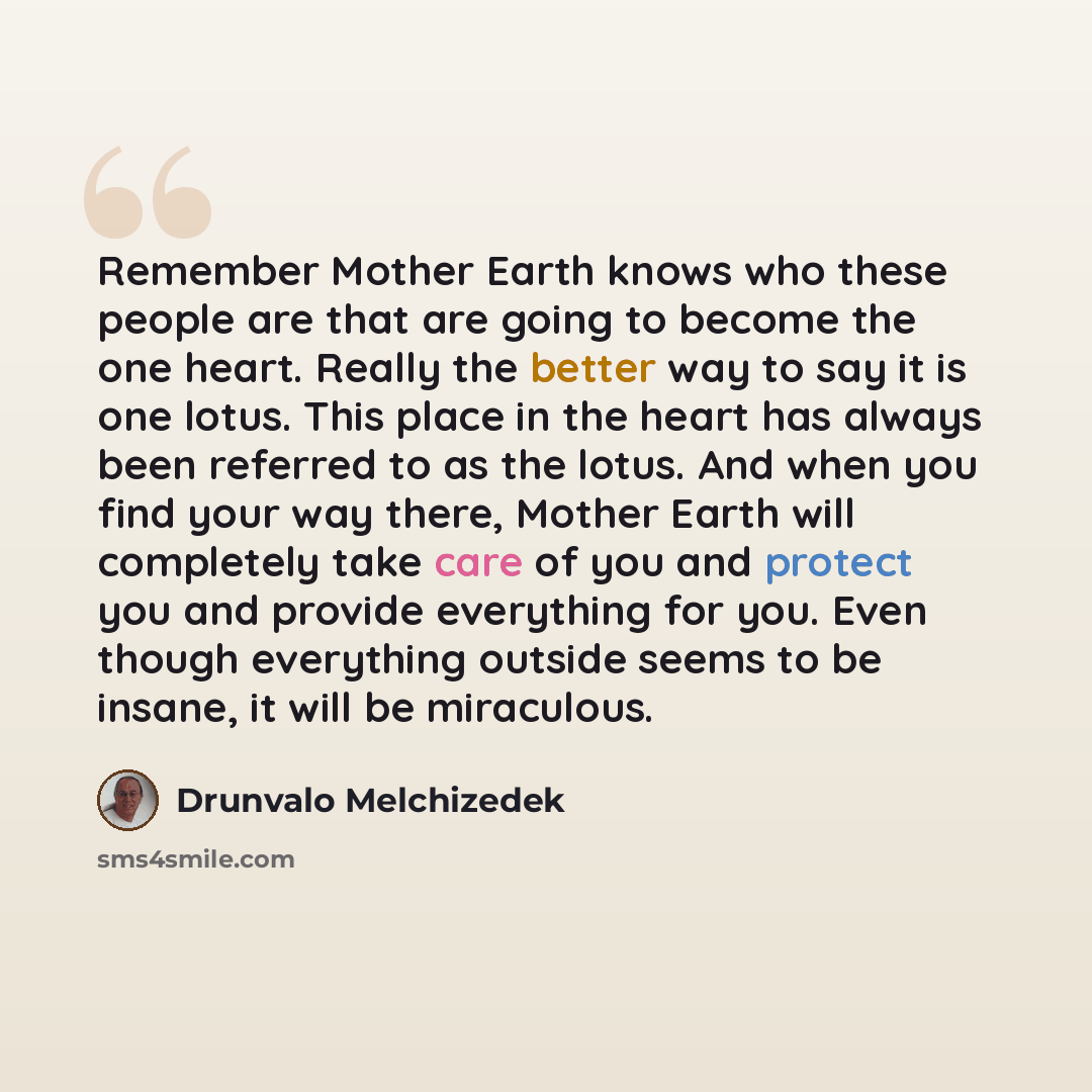 “Remember Mother Earth knows who these people are that are going to become the one heart. Really the better way to say it is one lotus. This place in the heart has always been referred to as the lotus. And when you find your way there, Mother Earth will completely take care of you and protect you…” quote by Drunvalo Melchizedek