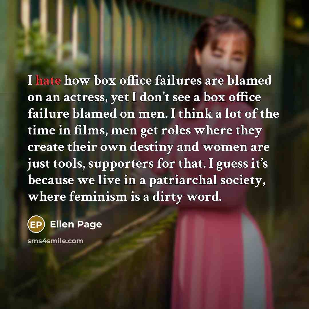 “I hate how box office failures are blamed on an actress, yet I don’t see a box office failure blamed on men. I think a lot of the time in films, men get roles where they create their own destiny and women are just tools, supporters for that. I guess it’s because we live in a patriarchal society…” quote by Ellen Page