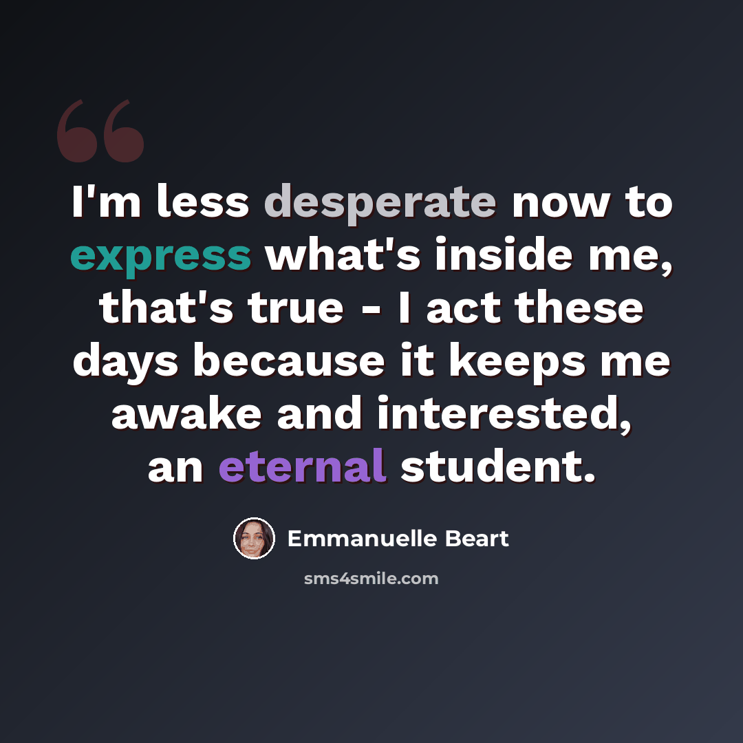 “I'm less desperate now to express what's inside me, that's true - I act these days because it keeps me awake and interested, an eternal student.” quote by Emmanuelle Beart