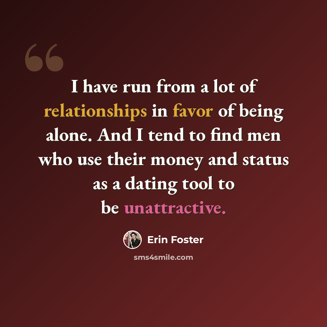 “I have run from a lot of relationships in favor of being alone. And I tend to find men who use their money and status as a dating tool to be unattractive.” quote by Erin Foster