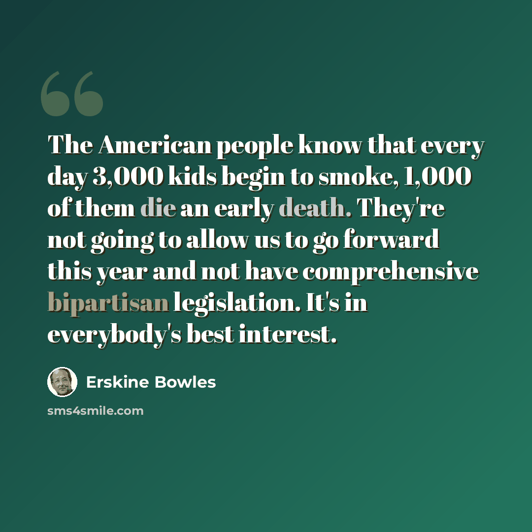 “The American people know that every day 3,000 kids begin to smoke, 1,000 of them die an early death. They're not going to allow us to go forward this year and not have comprehensive bipartisan legislation. It's in everybody's best interest.” quote by Erskine Bowles