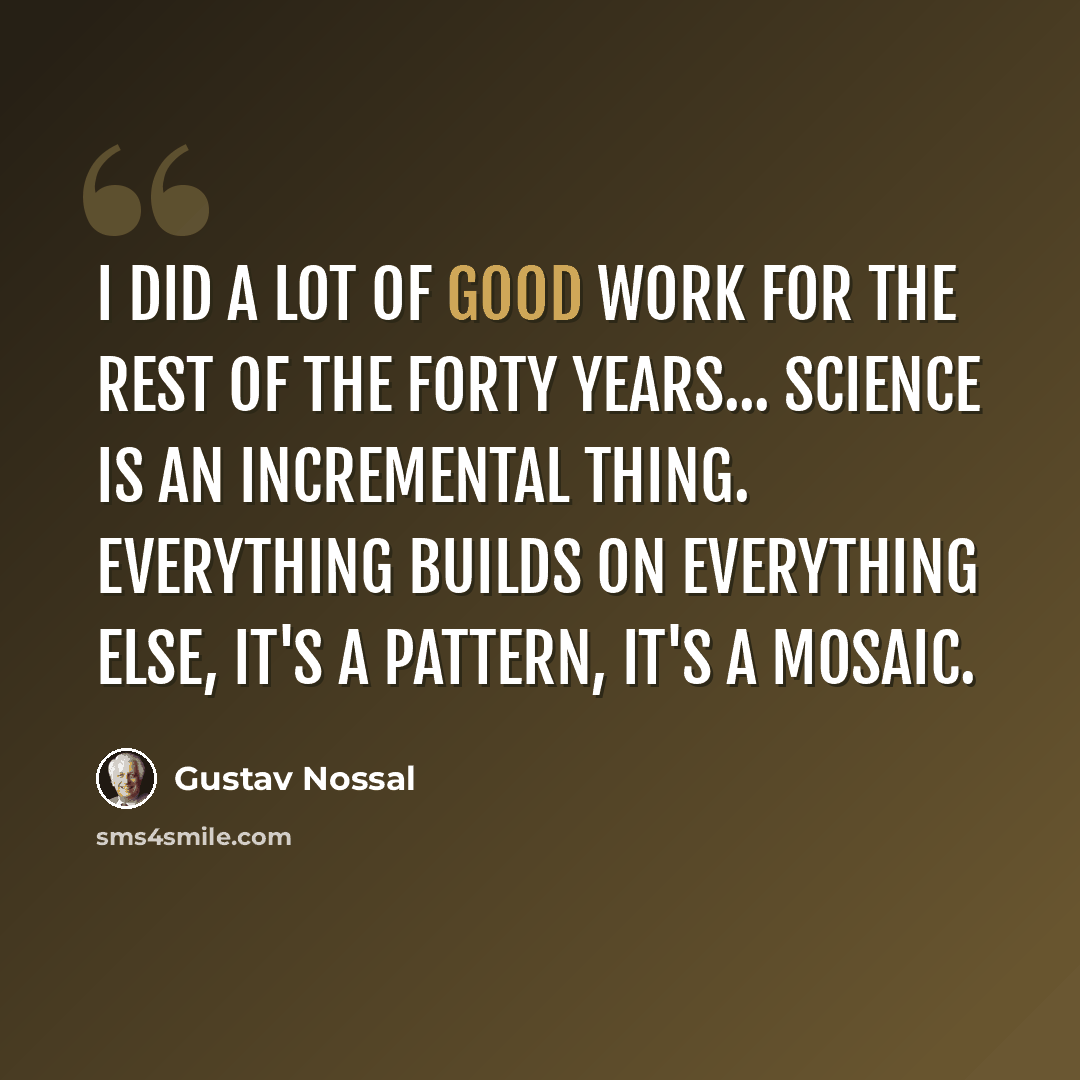 “I did a lot of good work for the rest of the forty years... science is an incremental thing. Everything builds on everything else, it's a pattern, it's a mosaic.” quote by Gustav Nossal