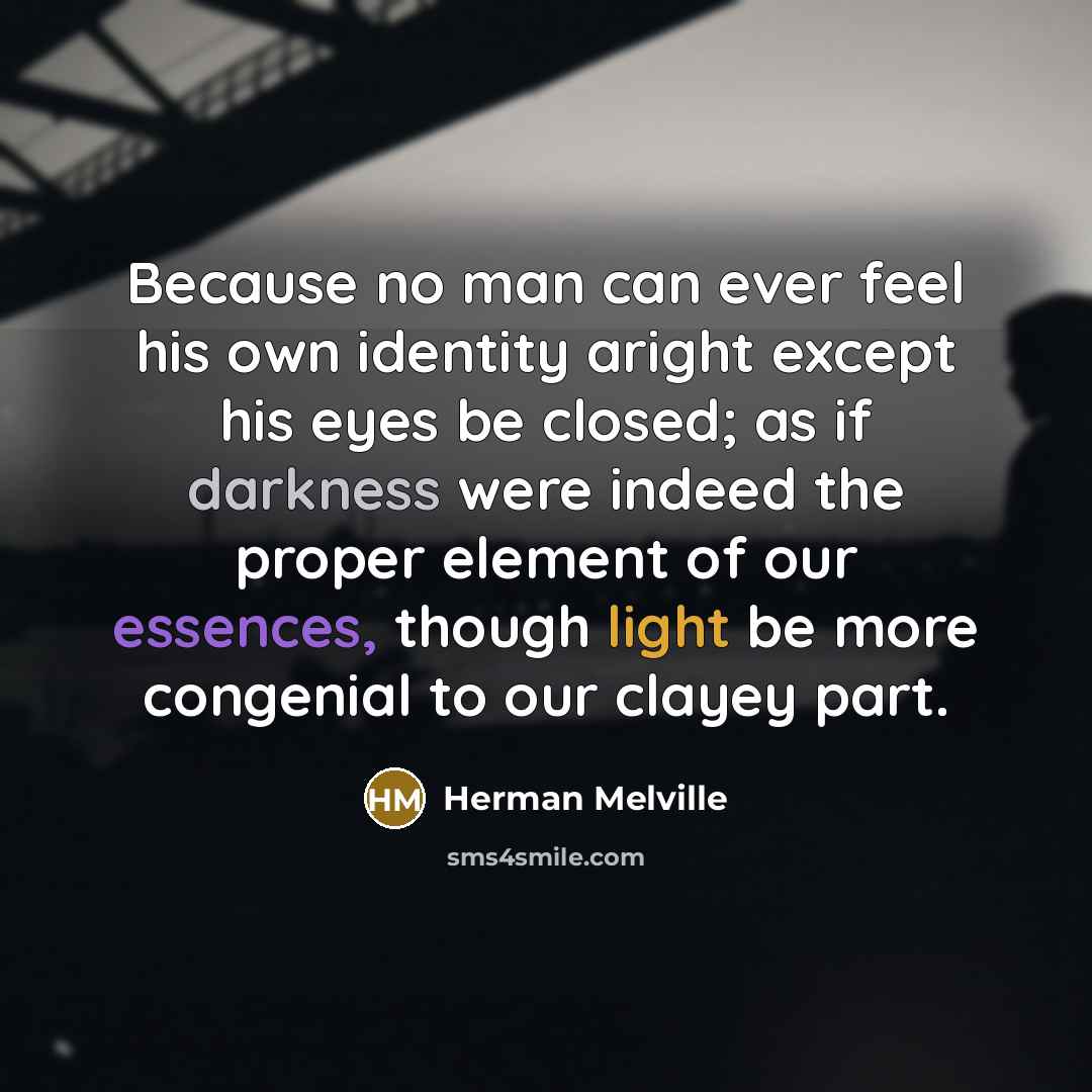 “Because no man can ever feel his own identity aright except his eyes be closed; as if darkness were indeed the proper element of our essences, though light be more congenial to our clayey part.” quote by Herman Melville