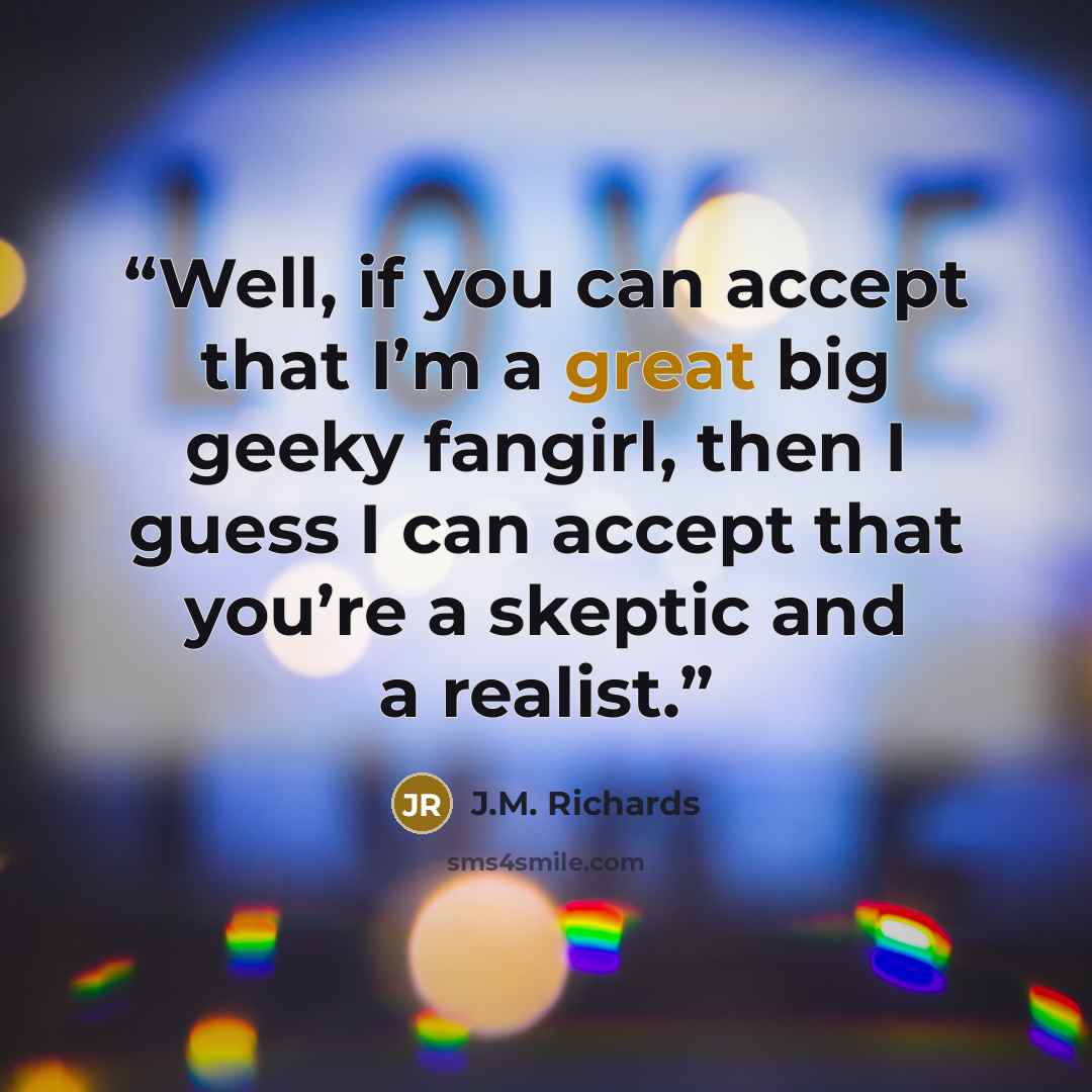 “Well, if you can accept that I’m a great big geeky fangirl, then I guess I can accept that you’re a skeptic and a realist.” quote by J.M. Richards