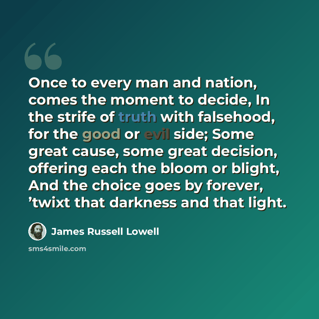 “Once to every man and nation, comes the moment to decide, In the strife of truth with falsehood, for the good or evil side; Some great cause, some great decision, offering each the bloom or blight, And the choice goes by forever, ’twixt that darkness and that light.” quote by James Russell Lowell