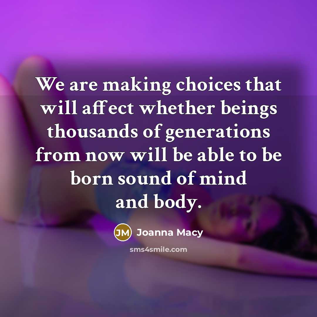 “We are making choices that will affect whether beings thousands of generations from now will be able to be born sound of mind and body.” quote by Joanna Macy
