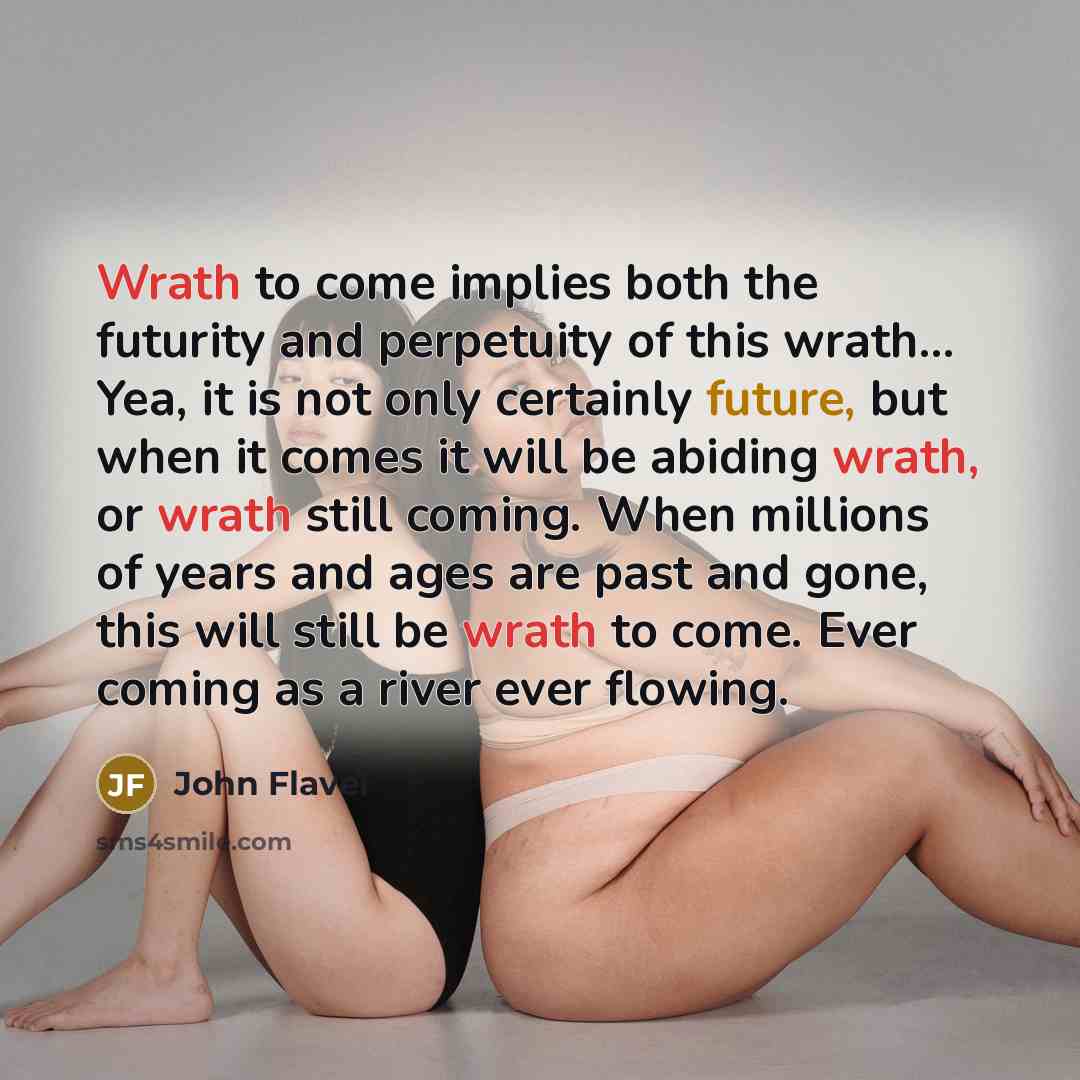 “Wrath to come implies both the futurity and perpetuity of this wrath… Yea, it is not only certainly future, but when it comes it will be abiding wrath, or wrath still coming. When millions of years and ages are past and gone, this will still be wrath to come. Ever coming as a river ever flowing.” quote by John Flavel