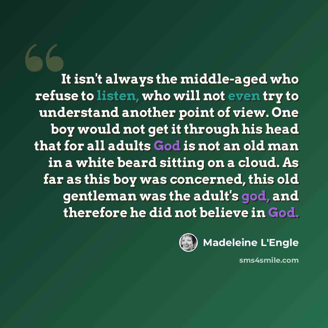 “It isn't always the middle-aged who refuse to listen, who will not even try to understand another point of view. One boy would not get it through his head that for all adults God is not an old man in a white beard sitting on a cloud. As far as this boy was concerned, this old gentleman was the…” quote by Madeleine L'Engle