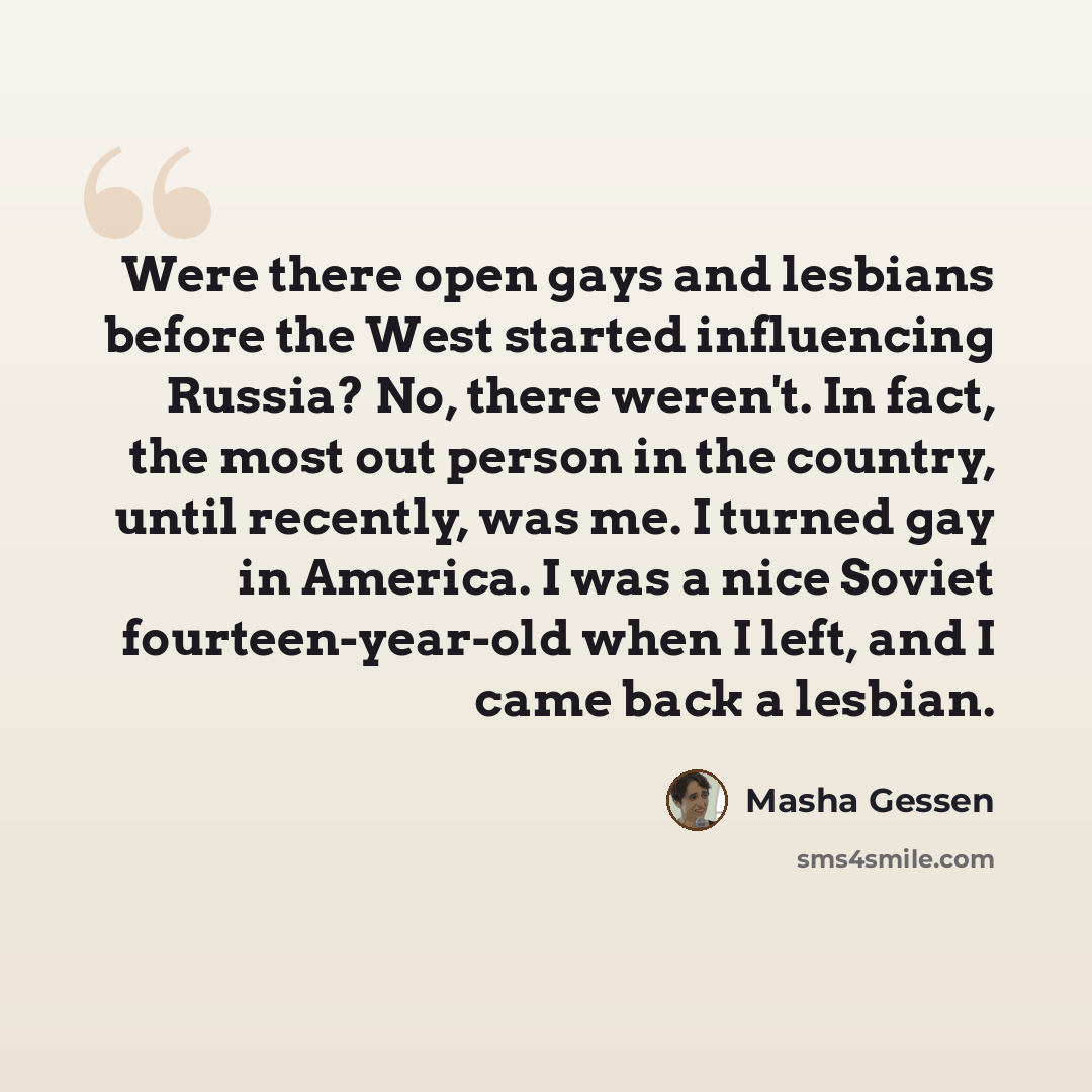 “Were there open gays and lesbians before the West started influencing Russia? No, there weren't. In fact, the most out person in the country, until recently, was me. I turned gay in America. I was a nice Soviet fourteen-year-old when I left, and I came back a lesbian.” quote by Masha Gessen