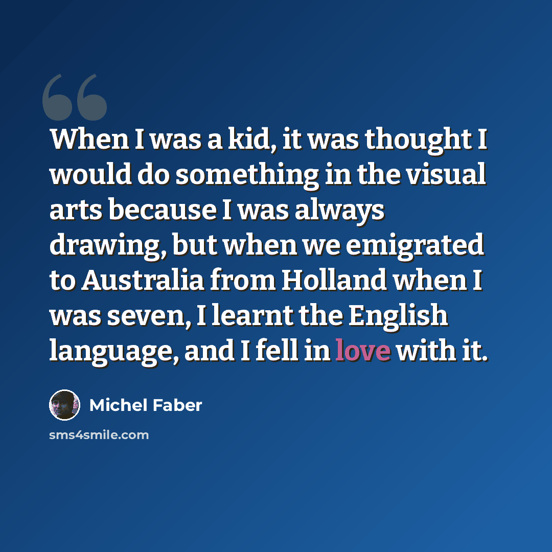 “When I was a kid, it was thought I would do something in the visual arts because I was always drawing, but when we emigrated to Australia from Holland when I was seven, I learnt the English language, and I fell in love with it.” quote by Michel Faber