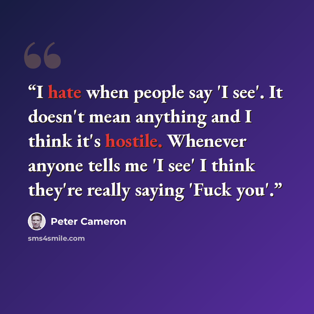 “I hate when people say 'I see'. It doesn't mean anything and I think it's hostile. Whenever anyone tells me 'I see' I think they're really saying 'Fuck you'.” quote by Peter Cameron