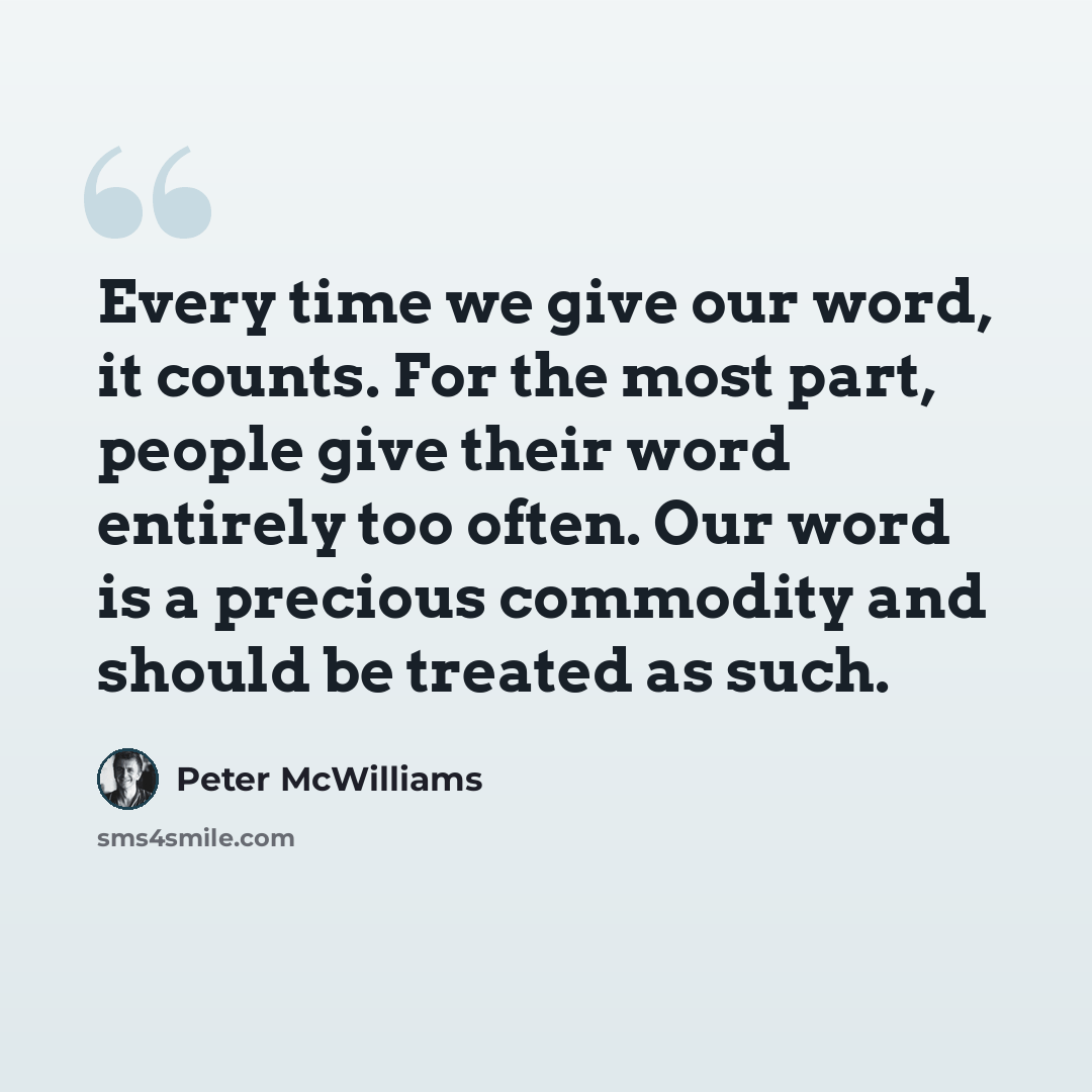 “Every time we give our word, it counts. For the most part, people give their word entirely too often. Our word is a precious commodity and should be treated as such.” quote by Peter McWilliams