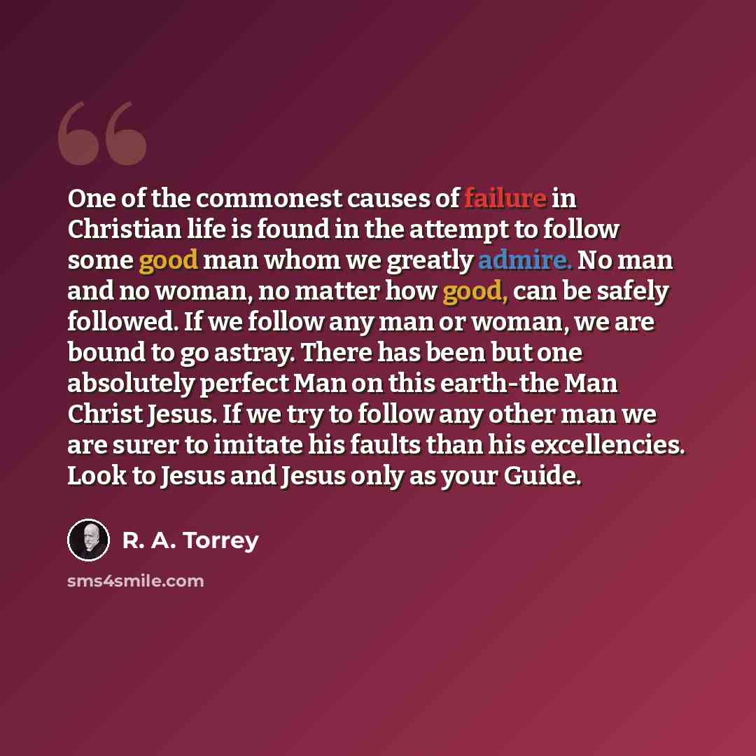 “One of the commonest causes of failure in Christian life is found in the attempt to follow some good man whom we greatly admire. No man and no woman, no matter how good, can be safely followed. If we follow any man or woman, we are bound to go astray. There has been but one absolutely perfect Man…” quote by R. A. Torrey