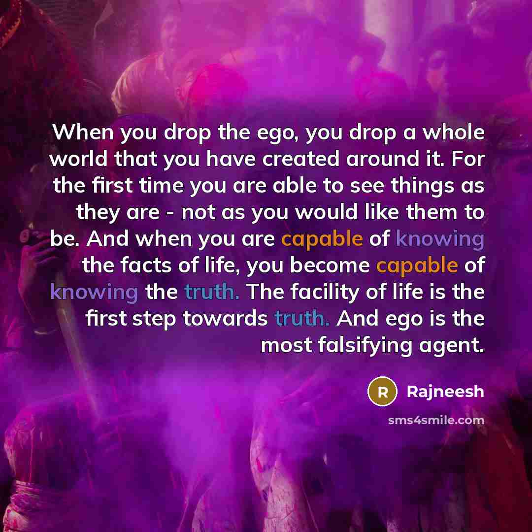 “When you drop the ego, you drop a whole world that you have created around it. For the first time you are able to see things as they are - not as you would like them to be. And when you are capable of knowing the facts of life, you become capable of knowing the truth. The facility of life is the…” quote by Rajneesh