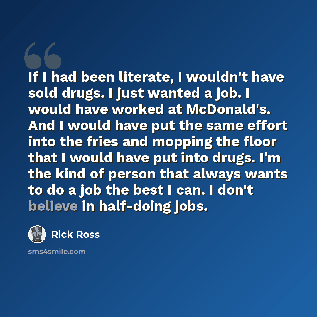 “If I had been literate, I wouldn't have sold drugs. I just wanted a job. I would have worked at McDonald's. And I would have put the same effort into the fries and mopping the floor that I would have put into drugs. I'm the kind of person that always wants to do a job the best I can. I don't…” quote by Rick Ross