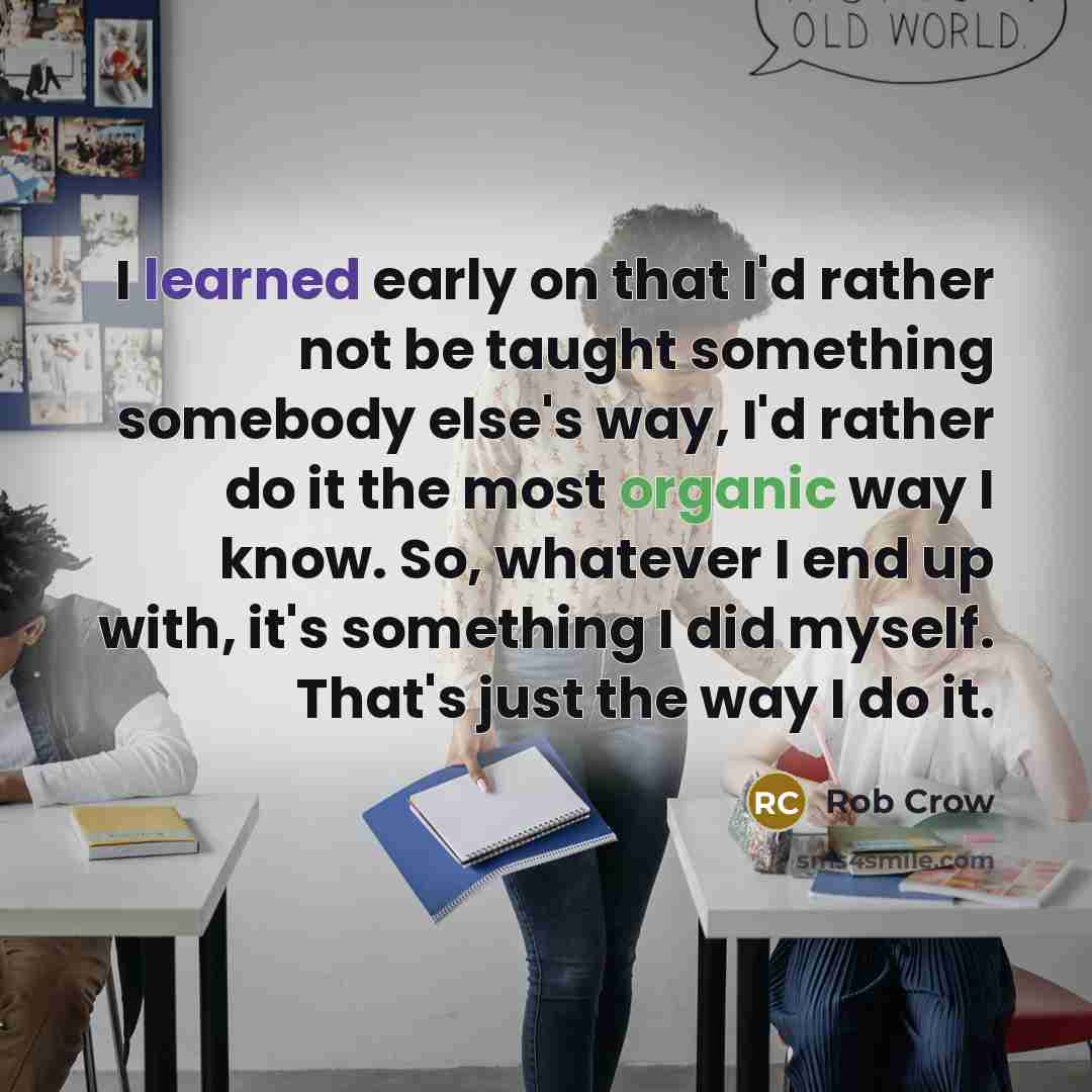 “I learned early on that I'd rather not be taught something somebody else's way, I'd rather do it the most organic way I know. So, whatever I end up with, it's something I did myself. That's just the way I do it.” quote by Rob Crow