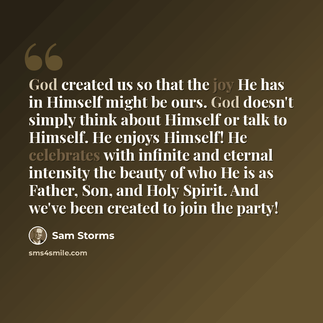 “God created us so that the joy He has in Himself might be ours. God doesn't simply think about Himself or talk to Himself. He enjoys Himself! He celebrates with infinite and eternal intensity the beauty of who He is as Father, Son, and Holy Spirit. And we've been created to join the party!” quote by Sam Storms