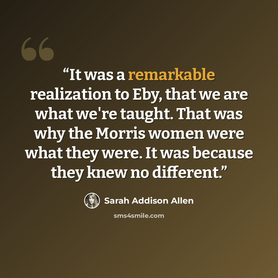 “It was a remarkable realization to Eby, that we are what we're taught. That was why the Morris women were what they were. It was because they knew no different.” quote by Sarah Addison Allen