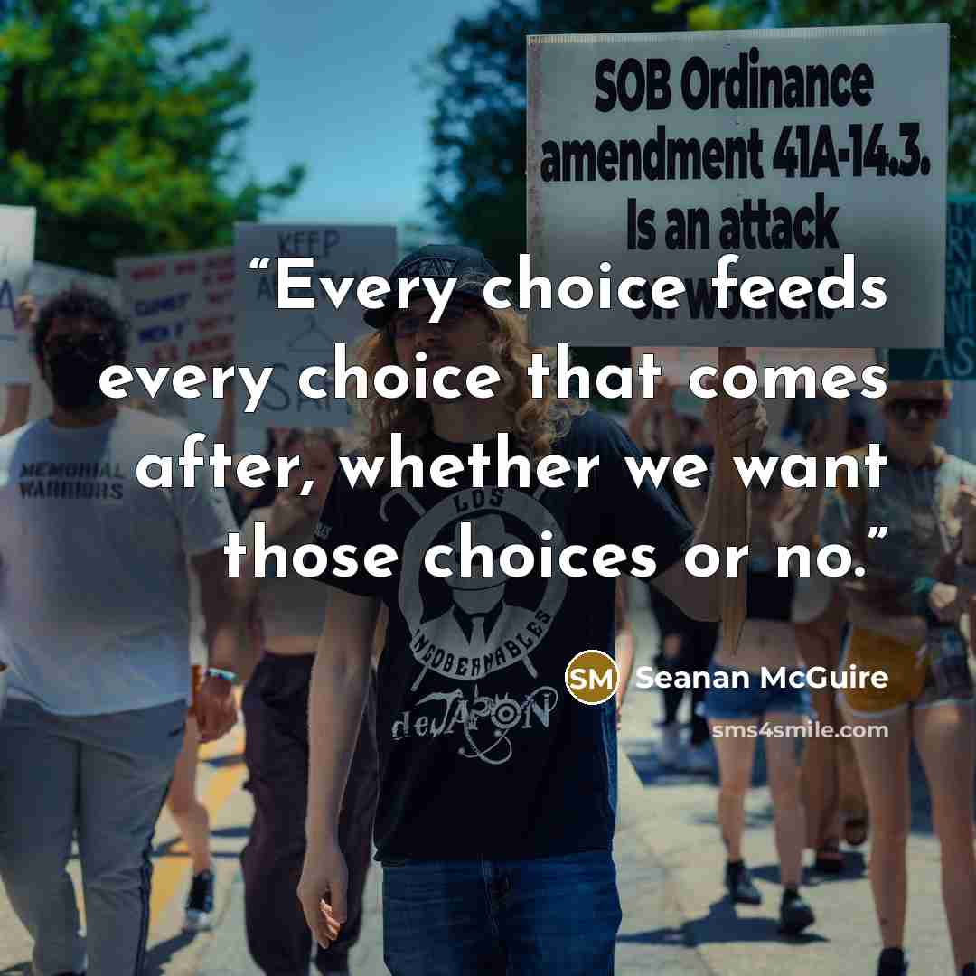 “Every choice feeds every choice that comes after, whether we want those choices or no.” quote by Seanan McGuire
