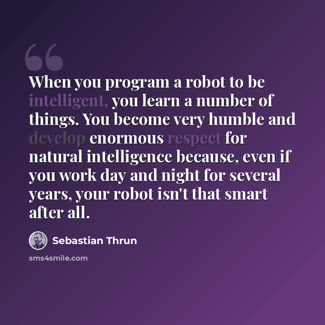 “When you program a robot to be intelligent, you learn a number of things. You become very humble and develop enormous respect for natural intelligence because, even if you work day and night for several years, your robot isn't that smart after all.” quote by Sebastian Thrun