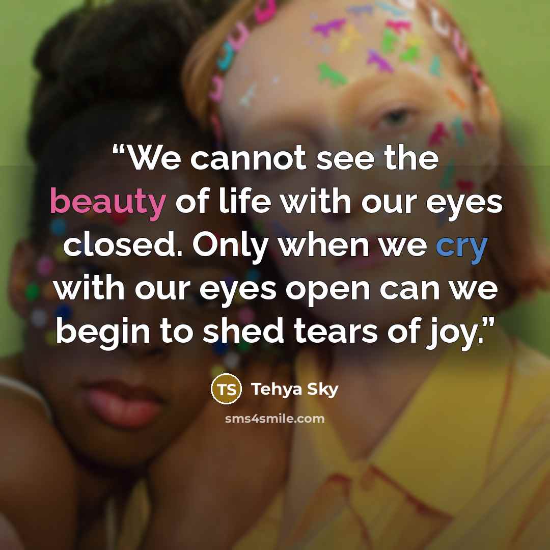 “We cannot see the beauty of life with our eyes closed. Only when we cry with our eyes open can we begin to shed tears of joy.” quote by Tehya Sky