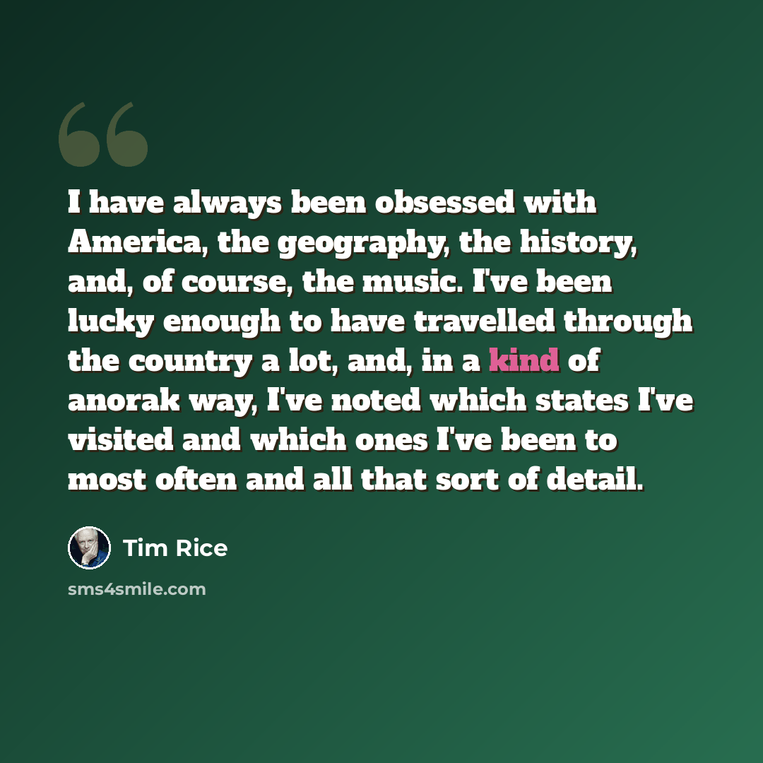 “I have always been obsessed with America, the geography, the history, and, of course, the music. I've been lucky enough to have travelled through the country a lot, and, in a kind of anorak way, I've noted which states I've visited and which ones I've been to most often and all that sort of detail.” quote by Tim Rice