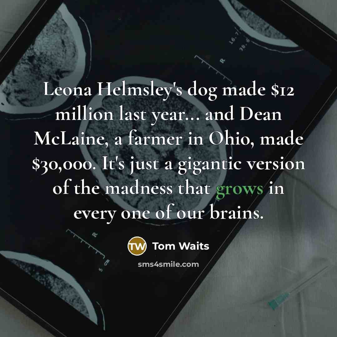 “Leona Helmsley's dog made $12 million last year... and Dean McLaine, a farmer in Ohio, made $30,000. It's just a gigantic version of the madness that grows in every one of our brains.” quote by Tom Waits