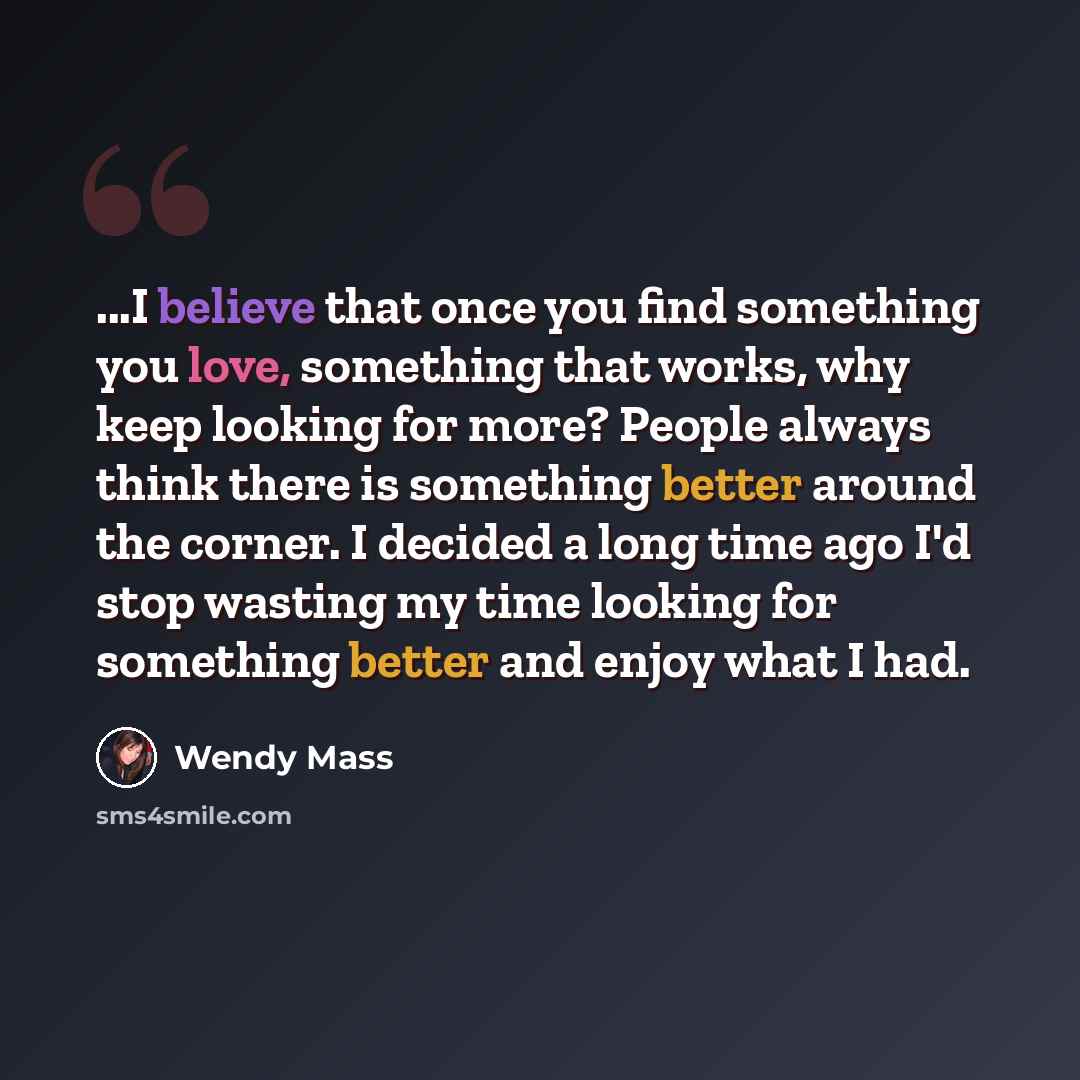 “...I believe that once you find something you love, something that works, why keep looking for more? People always think there is something better around the corner. I decided a long time ago I'd stop wasting my time looking for something better and enjoy what I had.” quote by Wendy Mass